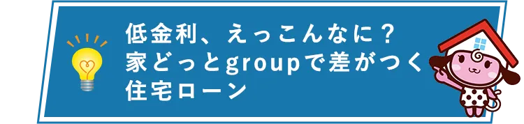 低金利、えっこんなに? 家どっとgroupで差がつく住宅ローン